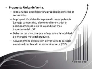Propuesta Única de Venta. Todo anuncio debe hacer una proposición concreta al consumidor.La proposición debe distinguirse de la competencia (ventaja competitiva, elemento diferenciador o posicionamiento); esta es la condición más importante del USP.Debe ser tan atractiva que influya sobre la totalidad del mercado meta del producto.Actualmente la proposición de venta es de carácter emocional cambiando su denominación a (ESP)