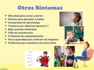 Otros Síntomas
 Dificultad para comer y dormir
 Retraso para aprender a hablar
 Incapacidad de aprendizaje
 Trastorno por déficit de atención ￼
 Bajo cociente intelectual
 Falta de coordinación
 Problemas de comportamiento
 Poca capacidad para controlar los impulsos
 Problemas para socializar con otros niños
 