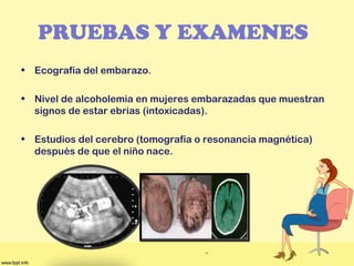 PRUEBAS Y EXAMENES
• Ecografía del embarazo. 
• Nivel de alcoholemia en mujeres embarazadas que muestran
signos de estar ebrias (intoxicadas).
• Estudios del cerebro (tomografía o resonancia magnética)
después de que el niño nace.
 