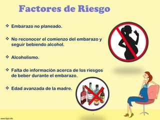Factores de Riesgo
 Embarazo no planeado.
 No reconocer el comienzo del embarazo y
seguir bebiendo alcohol.
 Alcoholismo.
 Falta de información acerca de los riesgos
de beber durante el embarazo.
 Edad avanzada de la madre.
 
