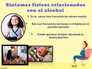Síntomas físicos relacionados
con el alcohol
 Es la causa mas frecuente de retraso mental
 Son con frecuencia nerviosos o irritables en el
periodo neonatal.
 Puede aparecer temblor afectando la
motricidad fina
 