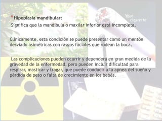 *Hipoplasia mandibular:
Significa que la mandíbula o maxilar inferior está incompleta.
Clínicamente, esta condición se puede presentar como un mentón
desviado asimétricas con rasgos faciales que rodean la boca.
Las complicaciones pueden ocurrir y dependerá en gran medida de la
gravedad de la enfermedad, pero pueden incluir dificultad para
respirar, masticar y tragar, que puede conducir a la apnea del sueño y
pérdida de peso o falta de crecimiento en los bebés.
 
