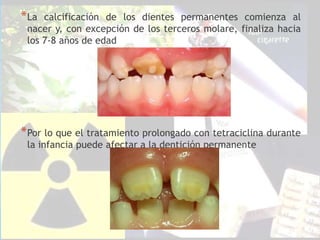 *La calcificación de los dientes permanentes comienza al
nacer y, con excepción de los terceros molare, finaliza hacia
los 7-8 años de edad
*Por lo que el tratamiento prolongado con tetraciclina durante
la infancia puede afectar a la dentición permanente
 