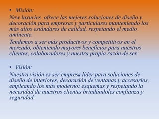 • Misión:
New luxuries ofrece las mejores soluciones de diseño y
decoración para empresas y particulares manteniendo los
más altos estándares de calidad, respetando el medio
ambiente.
Tendemos a ser más productivos y competitivos en el
mercado, obteniendo mayores beneficios para nuestros
clientes, colaboradores y nuestra propia razón de ser.
• Visión:
Nuestra visión es ser empresa líder para soluciones de
diseño de interiores, decoración de ventanas y accesorios,
empleando los más modernos esquemas y respetando la
necesidad de nuestros clientes brindándoles confianza y
seguridad.

 
