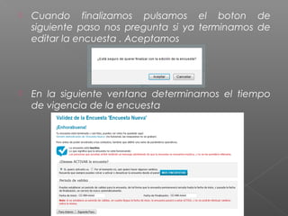    Cuando finalizamos pulsamos el boton de
    siguiente paso nos pregunta si ya terminamos de
    editar la encuesta . Aceptamos




   En la siguiente ventana determinamos el tiempo
    de vigencia de la encuesta
 
