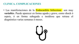 CLINICA. COMPLICACIONES
• Las manifestaciones de la Endocarditis Infecciosa son muy
variables. Puede aparecer en forma aguda y grave, como shock ó
sepsis, ó en forma subaguda e insidiosa que retrasa el
diagnóstico varias semanas ó meses.
 