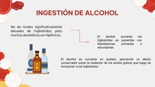 INGESTIÓN DE ALCOHOL
No da niveles significativamente
elevados de triglicéridos, pero
muchos alcohólicos son lípémicos. El alcohol aumenta los
triglicéridos en pacientes con
hiperlipemias primarias o
secundarias
El alcohol se convierte en acetato, ejerciendo un efecto
conservador sobre la oxidación de los acidos grasos que luego se
incorporan a los triglicéridos
 