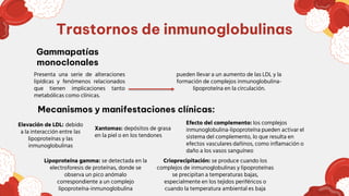 Trastornos de inmunoglobulinas
Presenta una serie de alteraciones
lipídicas y fenómenos relacionados
que tienen implicaciones tanto
metabólicas como clínicas.
pueden llevar a un aumento de las LDL y la
formación de complejos inmunoglobulina-
lipoproteína en la circulación.
Elevación de LDL: debido
a la interacción entre las
lipoproteínas y las
inmunoglobulinas
Lipoproteína gamma: se detectada en la
electroforesis de proteínas, donde se
observa un pico anómalo
correspondiente a un complejo
lipoproteína-inmunoglobulina
Gammapatías
monoclonales
Crioprecipitación: se produce cuando los
complejos de inmunoglobulinas y lipoproteínas
se precipitan a temperaturas bajas,
especialmente en los tejidos periféricos o
cuando la temperatura ambiental es baja
Mecanismos y manifestaciones clínicas:
Xantomas: depósitos de grasa
en la piel o en los tendones
Efecto del complemento: los complejos
inmunoglobulina-lipoproteína pueden activar el
sistema del complemento, lo que resulta en
efectos vasculares dañinos, como inflamación o
daño a los vasos sanguíneo
 