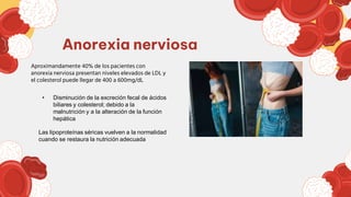 Aproximandamente 40% de los pacientes con
anorexia nerviosa presentan niveles elevados de LDL y
el colesterol puede llegar de 400 a 600mg/dL
Anorexia nerviosa
• Disminución de la excreción fecal de ácidos
biliares y colesterol; debido a la
malnutrición y a la alteración de la función
hepática
Las lipoproteínas séricas vuelven a la normalidad
cuando se restaura la nutrición adecuada
 