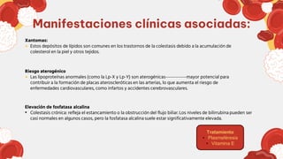 Xantomas:
● Estos depósitos de lípidos son comunes en los trastornos de la colestasis debido a la acumulación de
colesterol en la piel y otros tejidos.
Riesgo aterogénico
● Las lipoproteínas anormales (como la Lp-X y Lp-Y) son aterogénicas-------------mayor potencial para
contribuir a la formación de placas ateroscleróticas en las arterias, lo que aumenta el riesgo de
enfermedades cardiovasculares, como infartos y accidentes cerebrovasculares.
Elevación de fosfatasa alcalina
• Colestasis crónica: refleja el estancamiento o la obstrucción del flujo biliar. Los niveles de bilirrubina pueden ser
casi normales en algunos casos, pero la fosfatasa alcalina suele estar significativamente elevada.
Manifestaciones clínicas asociadas:
Tratamiento
• Plasmaféresis
• Vitamina E
 