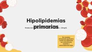 Hipolipidemias
primarias
Colesterol sérico inferior a 110mg/dL
Niveles de triglicéridos en suero normal en ayudas--- 25mg/dL
Se considera
clínicamente significativa
cuando los triglicéridos
son prácticamente
ausentes o
extremadamente bajos
 