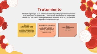 Tratamiento
El objetivo principal en el tratamiento de la hipoalfalipoproteinemia familiar
es aumentar los niveles de HDL, aunque este tratamiento es complicado
debido a la naturaleza heterogénea de las especies de HDL y su papel en
la protección cardiovascular.
Ejercicio
El ejercicio intenso puede
aumentar los niveles de HDL,
aunque en pacientes con
enfermedad coronaria o riesgo
cardiovascular, el ejercicio debe
ser manejado con precaución.
Derivados del ácido fíbrico
Los fibratos, utilizados
principalmente para reducir los
triglicéridos, también pueden
tener un efecto modesto en la
elevación de HDL
Otros:
Control de hipertensión y
obesidad
Evitar fumar
 