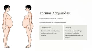 Formas Adquiridas
Generalizadas (síndrome de Lawrence).
Parciales (síndrome de Barraquer-Simmons).
Generalizada
Comienza en la infancia, afecta
predominantemente a las
mujeres.
Parcial
Comienza en la cara, luego
involucra el cuello, las
extremidades superiores y el
tronco.
 