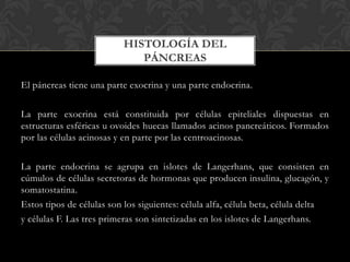 El páncreas tiene una parte exocrina y una parte endocrina.
La parte exocrina está constituida por células epiteliales dispuestas en
estructuras esféricas u ovoides huecas llamados acinos pancreáticos. Formados
por las células acinosas y en parte por las centroacinosas.
La parte endocrina se agrupa en islotes de Langerhans, que consisten en
cúmulos de células secretoras de hormonas que producen insulina, glucagón, y
somatostatina.
Estos tipos de células son los siguientes: célula alfa, célula beta, célula delta
y células F. Las tres primeras son sintetizadas en los islotes de Langerhans.
HISTOLOGÍA DEL
PÁNCREAS
 