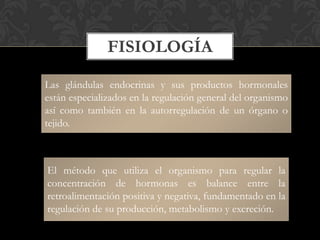 FISIOLOGÍA
Las glándulas endocrinas y sus productos hormonales
están especializados en la regulación general del organismo
así como también en la autorregulación de un órgano o
tejido.
El método que utiliza el organismo para regular la
concentración de hormonas es balance entre la
retroalimentación positiva y negativa, fundamentado en la
regulación de su producción, metabolismo y excreción.
 