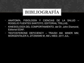 • ANATOMÍA, FISIOLOGÍA Y CIENCIAS DE LA SALUD –
ROGELIO FUENTES SANTOYO, EDITORIAL TRILLAS.
• KINESIOLOGÍA DEL COMPORTAMIENTO, del Dr. John Diamond,
Editorial EDAF.
• TESTOSTERONE DEFICIENCY – TRAISH AM, MINER MM,
MORGENTALER A, ZITZMANN M. AM J MED. 2011 JUL.
BIBLIOGRAFÍA
 