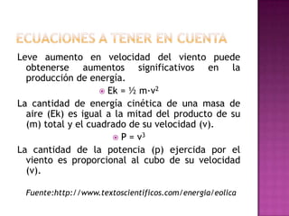 Leve aumento en velocidad del viento puede
  obtenerse aumentos significativos en la
  producción de energía.
                     Ek = ½ m·v2
La cantidad de energía cinética de una masa de
  aire (Ek) es igual a la mitad del producto de su
  (m) total y el cuadrado de su velocidad (v).
                        P = v3
La cantidad de la potencia (p) ejercida por el
  viento es proporcional al cubo de su velocidad
  (v).

 Fuente:http://www.textoscientificos.com/energia/eolica
 