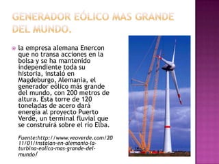    la empresa alemana Enercon
    que no transa acciones en la
    bolsa y se ha mantenido
    independiente toda su
    historia, instaló en
    Magdeburgo, Alemania, el
    generador eólico más grande
    del mundo, con 200 metros de
    altura. Esta torre de 120
    toneladas de acero dará
    energía al proyecto Puerto
    Verde, un terminal fluvial que
    se construirá sobre el río Elba.
    Fuente:http://www.veoverde.com/20
    11/01/instalan-en-alemania-la-
    turbina-eolica-mas-grande-del-
    mundo/
 