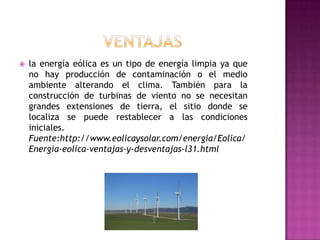    la energía eólica es un tipo de energía limpia ya que
    no hay producción de contaminación o el medio
    ambiente alterando el clima. También para la
    construcción de turbinas de viento no se necesitan
    grandes extensiones de tierra, el sitio donde se
    localiza se puede restablecer a las condiciones
    iniciales.
    Fuente:http://www.eolicaysolar.com/energia/Eolica/
    Energia-eolica-ventajas-y-desventajas-l31.html
 