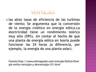  las altas tasas de eficiencia de las turbinas
  de viento; Se argumenta que la conversión
  de la energía cinética en energía eólica.La
  electricidad tiene un rendimiento teórico
  muy alto (59%), sin contar el hecho de que
  una planta de energía eólica en teoría puede
  funcionar las 24 horas (a diferencia, por
  ejemplo, la energía de una planta solar).


  Fuente:http://www.eolicaysolar.com/energia/Eolica/Ener
  gia-eolica-ventajas-y-desventajas-l31.html
 