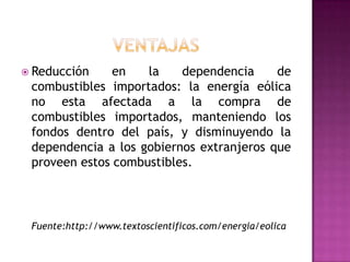  Reducción    en   la    dependencia     de
 combustibles importados: la energía eólica
 no esta afectada a la compra de
 combustibles importados, manteniendo los
 fondos dentro del país, y disminuyendo la
 dependencia a los gobiernos extranjeros que
 proveen estos combustibles.



 Fuente:http://www.textoscientificos.com/energia/eolica
 