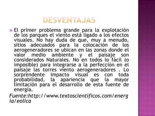  El primer problema grande para la explotación
  de los parques el viento está ligado a los efectos
  visuales. No hay duda de que, muy a menudo,
  sitios adecuados para la colocación de los
  aerogeneradores se ubican en las zonas donde el
  valor medio ambiente y el paisaje son
  considerados Naturales. No en todos lo fácil (o
  imposible) para integrarse a la perfección en el
  paisaje las torres viento aerogeneradores . Lo
  sorprendente impacto visual es con toda
  probabilidad, la apariencia que la mayor
  limitación para el desarrollo de esta fuente de
  energía.
Fuente:http://www.textoscientificos.com/energ
ia/eolica
 