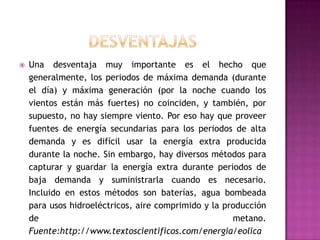    Una desventaja muy importante es el hecho que
    generalmente, los periodos de máxima demanda (durante
    el día) y máxima generación (por la noche cuando los
    vientos están más fuertes) no coinciden, y también, por
    supuesto, no hay siempre viento. Por eso hay que proveer
    fuentes de energía secundarias para los periodos de alta
    demanda y es difícil usar la energía extra producida
    durante la noche. Sin embargo, hay diversos métodos para
    capturar y guardar la energía extra durante periodos de
    baja demanda y suministrarla cuando es necesario.
    Incluido en estos métodos son baterías, agua bombeada
    para usos hidroeléctricos, aire comprimido y la producción
    de                                                metano.
    Fuente:http://www.textoscientificos.com/energia/eolica
 