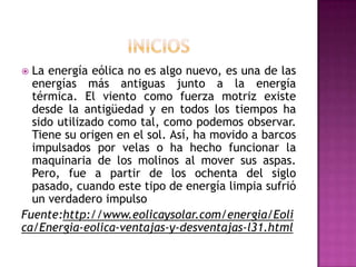  La energía eólica no es algo nuevo, es una de las
  energías más antiguas junto a la energía
  térmica. El viento como fuerza motriz existe
  desde la antigüedad y en todos los tiempos ha
  sido utilizado como tal, como podemos observar.
  Tiene su origen en el sol. Así, ha movido a barcos
  impulsados por velas o ha hecho funcionar la
  maquinaria de los molinos al mover sus aspas.
  Pero, fue a partir de los ochenta del siglo
  pasado, cuando este tipo de energía limpia sufrió
  un verdadero impulso
Fuente:http://www.eolicaysolar.com/energia/Eoli
ca/Energia-eolica-ventajas-y-desventajas-l31.html
 