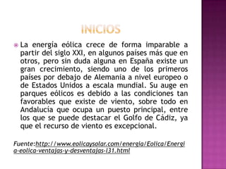    La energía eólica crece de forma imparable a
    partir del siglo XXI, en algunos países más que en
    otros, pero sin duda alguna en España existe un
    gran crecimiento, siendo uno de los primeros
    países por debajo de Alemania a nivel europeo o
    de Estados Unidos a escala mundial. Su auge en
    parques eólicos es debido a las condiciones tan
    favorables que existe de viento, sobre todo en
    Andalucía que ocupa un puesto principal, entre
    los que se puede destacar el Golfo de Cádiz, ya
    que el recurso de viento es excepcional.

Fuente:http://www.eolicaysolar.com/energia/Eolica/Energi
a-eolica-ventajas-y-desventajas-l31.html
 