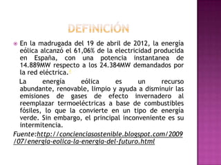  En la madrugada del 19 de abril de 2012, la energía
  eólica alcanzó el 61,06% de la electricidad producida
  en España, con una potencia instantanea de
  14.889MW respecto a los 24.384MW demandados por
  la red eléctrica.4
  La      energía     eólica     es      un     recurso
  abundante, renovable, limpio y ayuda a disminuir las
  emisiones de gases de efecto invernadero al
  reemplazar termoeléctricas a base de combustibles
  fósiles, lo que la convierte en un tipo de energía
  verde. Sin embargo, el principal inconveniente es su
  intermitencia.
Fuente:http://concienciasostenible.blogspot.com/2009
/07/energia-eolica-la-energia-del-futuro.html
 