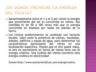    Aproximadamente entre el 1 y el 2 por ciento la energía
    que proveniente del sol es convertida en viento. Ésa
    cantidad es de 50 a 100 veces más que la energía
    convertida en biomasa por todas las plantas de la
    tierra.
   Los vientos predominantes se combinan con factores
    locales, tales como la presencia de colinas, montañas,
    árboles, edificios y masas de agua, para determinar las
    características particulares del viento en una
    localización específica. Puesto que el aire posee masa,
    el aire en movimiento en forma de viento lleva con él
    energía cinética. Una turbina del viento convierte esta
    energía cinética en electricidad

    Fuente:http://www.textoscientificos.com/energia/eolica
 