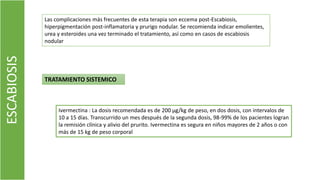 Las complicaciones más frecuentes de esta terapia son eccema post-Escabiosis,
hiperpigmentación post-inflamatoria y prurigo nodular. Se recomienda indicar emolientes,
urea y esteroides una vez terminado el tratamiento, así como en casos de escabiosis
nodular
ESCABIOSIS
TRATAMIENTO SISTEMICO
Ivermectina : La dosis recomendada es de 200 µg/kg de peso, en dos dosis, con intervalos de
10 a 15 días. Transcurrido un mes después de la segunda dosis, 98-99% de los pacientes logran
la remisión clínica y alivio del prurito. Ivermectina es segura en niños mayores de 2 años o con
más de 15 kg de peso corporal
 