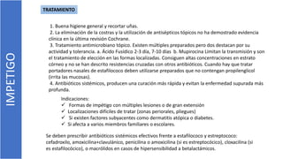 IMPETIGO
1. Buena higiene general y recortar uñas.
2. La eliminación de la costras y la utilización de antisépticos tópicos no ha demostrado evidencia
clínica en la última revisión Cochrane.
3. Tratamiento antimicrobiano tópico. Existen múltiples preparados pero dos destacan por su
actividad y tolerancia. a. Ácido Fusídico 2-3 día, 7-10 días b. Mupirocina Limitan la transmisión y son
el tratamiento de elección en las formas localizadas. Consiguen altas concentraciones en estrato
córneo y no se han descrito resistencias cruzadas con otros antibióticos. Cuando hay que tratar
portadores nasales de estafilococo deben utilizarse preparados que no contengan propilenglicol
(irrita las mucosas).
4. Antibióticos sistémicos, producen una curación más rápida y evitan la enfermedad supurada más
profunda.
Indicaciones:
 Formas de impétigo con múltiples lesiones o de gran extensión
 Localizaciones difíciles de tratar (zonas periorales, pliegues)
 Si existen factores subyacentes como dermatitis atópica o diabetes.
 Si afecta a varios miembros familiares o escolares.
TRATAMIENTO
Se deben prescribir antibióticos sistémicos efectivos frente a estafilococo y estreptococo:
cefadroxilo, amoxicilina+clavulánico, penicilina o amoxicilina (si es estreptocócico), cloxacilina (si
es estafilocócico), o macrólidos en casos de hipersensibilidad a betalactámicos.
 