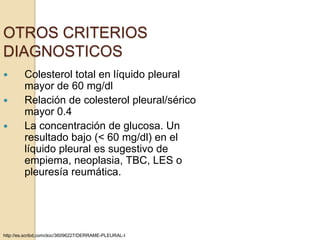 OTROS CRITERIOS
DIAGNOSTICOS
       Colesterol total en líquido pleural
        mayor de 60 mg/dl
       Relación de colesterol pleural/sérico
        mayor 0.4
       La concentración de glucosa. Un
        resultado bajo (< 60 mg/dl) en el
        líquido pleural es sugestivo de
        empiema, neoplasia, TBC, LES o
        pleuresía reumática.




http://es.scribd.com/doc/36096227/DERRAME-PLEURAL-I
 
