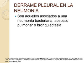 DERRAME PLEURAL EN LA
       NEUMONIA
           Son aquellos asociados a una
            neumonía bacteriana, absceso
            pulmonar o bronquiectasia




www.medynet.com/usuarios/jraguilar/Manual%20de%20urgencias%20y%20Emerg
encias/derrapleu
 
