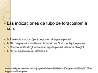     Las indicaciones de tubo de toracostomía
     son:

    1- Presencia macroscópica de pus en el espacio pleural
    2- Microorganismos visibles en la tinción de Gram del líquido pleural
    3- Concentración de glucosa en el líquido pleural inferior a 50mg/dl
    4- pH del líquido pleural inferior a 7.




    www.medynet.com/usuarios/jraguilar/Manual%20de%20urgencias%20y%20Em
    ergencias/derrapleu
 