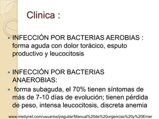 Clinica :

   INFECCIÓN POR BACTERIAS AEROBIAS :
    forma aguda con dolor torácico, esputo
    productivo y leucocitosis

 INFECCIÓN POR BACTERIAS
  ANAEROBIAS:
 forma subaguda, el 70% tienen síntomas de
  más de 7-10 días de evolución; tienen pérdida
  de peso, intensa leucocitosis, discreta anemia
www.medynet.com/usuarios/jraguilar/Manual%20de%20urgencias%20y%20Emer
 