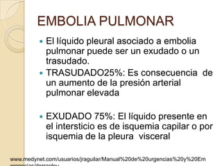 EMBOLIA PULMONAR
          El líquido pleural asociado a embolia
           pulmonar puede ser un exudado o un
           trasudado.
          TRASUDADO25%: Es consecuencia de
           un aumento de la presión arterial
           pulmonar elevada

            EXUDADO 75%: El líquido presente en
             el intersticio es de isquemia capilar o por
             isquemia de la pleura visceral

www.medynet.com/usuarios/jraguilar/Manual%20de%20urgencias%20y%20Em
 