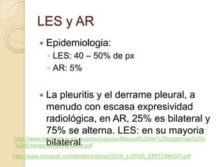 LES y AR
            Epidemiologia:
             ◦ LES: 40 – 50% de px
             ◦ AR: 5%


           La pleuritis y el derrame pleural, a
            menudo con escasa expresividad
            radiológica, en AR, 25% es bilateral y
            75% se alterna. LES: en su mayoria
http://www.medynet.com/usuarios/jraguilar/Manual%20de%20urgencias%20y
            bilateral.
%20Emergencias/derrapleu.pdf
http://www.chospab.es/biblioteca/libros/GUIA_LUPUS_ERITOMASO.pdf
 