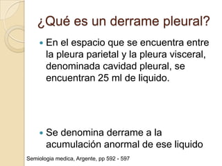 ¿Qué es un derrame pleural?
       En el espacio que se encuentra entre
        la pleura parietal y la pleura visceral,
        denominada cavidad pleural, se
        encuentran 25 ml de liquido.




       Se denomina derrame a la
        acumulación anormal de ese liquido
Semiologia medica, Argente, pp 592 - 597
 
