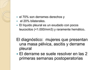  el 70% son derrames derechos y
 el 20% bilaterales.
 El líquido pleural es un exudado con pocos
  leucocitos (<1.000/mm3) y raramente hemático.


El diagnóstico: mujeres que presentan
  una masa pélvica, ascitis y derrame
  pleural
 El derrame se suele resolver en las 2
  primeras semanas postoperatorias
 