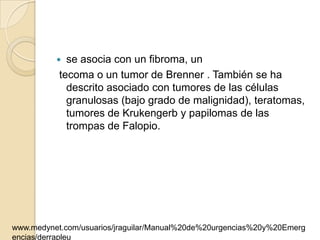   se asocia con un fibroma, un
           tecoma o un tumor de Brenner . También se ha
             descrito asociado con tumores de las células
             granulosas (bajo grado de malignidad), teratomas,
             tumores de Krukengerb y papilomas de las
             trompas de Falopio.




www.medynet.com/usuarios/jraguilar/Manual%20de%20urgencias%20y%20Emerg
encias/derrapleu
 
