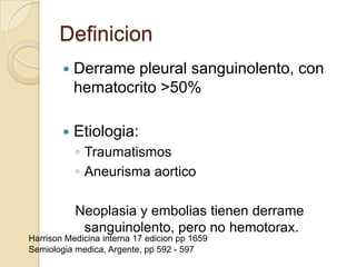 Definicion
           Derrame pleural sanguinolento, con
            hematocrito >50%

           Etiologia:
            ◦ Traumatismos
            ◦ Aneurisma aortico

            Neoplasia y embolias tienen derrame
             sanguinolento, pero no hemotorax.
Harrison Medicina interna 17 edicion pp 1659
Semiologia medica, Argente, pp 592 - 597
 