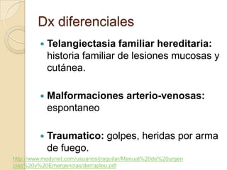 Dx diferenciales
            Telangiectasia familiar hereditaria:
             historia familiar de lesiones mucosas y
             cutánea.

            Malformaciones arterio-venosas:
             espontaneo

            Traumatico: golpes, heridas por arma
             de fuego.
http://www.medynet.com/usuarios/jraguilar/Manual%20de%20urgen
cias%20y%20Emergencias/derrapleu.pdf
 