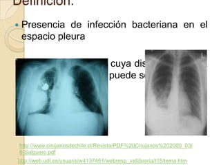 Definicion:
   Presencia de infección bacteriana en el
    espacio pleura

   Derrames pleurales cuya disposición en la
    radiografía de tórax puede ser atípica.




    http://www.cirujanosdechile.cl/Revista/PDF%20Cirujanos%202009_03/
    6-Salguero.pdf
http://web.udl.es/usuaris/w4137451/webresp_vell/teoria/t15/tema.htm
 
