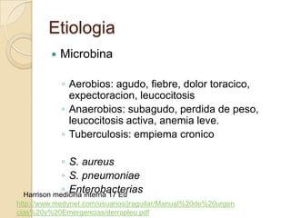 Etiologia
            Microbina

             ◦ Aerobios: agudo, fiebre, dolor toracico,
               expectoracion, leucocitosis
             ◦ Anaerobios: subagudo, perdida de peso,
               leucocitosis activa, anemia leve.
             ◦ Tuberculosis: empiema cronico

            ◦ S. aureus
            ◦ S. pneumoniae
            ◦ Enterobacterias
 Harrison medicina interna 17 Ed
http://www.medynet.com/usuarios/jraguilar/Manual%20de%20urgen
cias%20y%20Emergencias/derrapleu.pdf
 