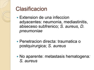 Clasificacion
   Extension de una infeccion
    adyacentes: neumonia, mediastinitis,
    abseceso subfrenico; S. aureus, D.
    pneumoniae

   Penetracion directa: traumatica o
    postquirurgica; S. aureus

   No aparente: metastasis hematogena:
    S. aureus
 