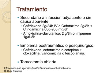 Tratamiento
              Secundario a infeccion adyacente o sin
               causa aparente:
               ◦ Ceftriaxona 2g/24h IV o Cefotaxima 2g/8h +
                 Clindamicina 600-900 mg/8h
               ◦ Amoxicilina-clavulanico: 2 g/8h o imipenem
                 1g/6-8h

              Empiema postraumatico o posquirurgico:
               ◦ Ceftriaxona, cefotaxima o cefepima +
                 cloxacilina, vancomicina o teicoplanina.

              Toracotomía abierta
Infecciones en Urgencias 3ra Ed Terapeutica antimicrobinana
G. Ruiz Palacios
 