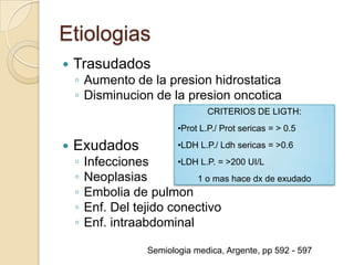 Etiologias
   Trasudados
    ◦ Aumento de la presion hidrostatica
    ◦ Disminucion de la presion oncotica
                                    CRITERIOS DE LIGTH:
                            •Prot L.P./ Prot sericas = > 0.5

   Exudados                •LDH L.P./ Ldh sericas = >0.6

    ◦   Infecciones       •LDH L.P. = >200 UI/L
    ◦   Neoplasias            1 o mas hace dx de exudado
    ◦   Embolia de pulmon
    ◦   Enf. Del tejido conectivo
    ◦   Enf. intraabdominal

                     Semiologia medica, Argente, pp 592 - 597
 