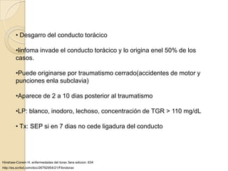 • Desgarro del conducto torácico

        •linfoma invade el conducto torácico y lo origina enel 50% de los
        casos.

        •Puede originarse por traumatismo cerrado(accidentes de motor y
        punciones enla subclavia)

        •Aparece de 2 a 10 dias posterior al traumatismo

        •LP: blanco, inodoro, lechoso, concentración de TGR > 110 mg/dL

        • Tx: SEP si en 7 dias no cede ligadura del conducto




Hinshaw-Corwin H. enfermedades del torax 3era edicion: 634
http://es.scribd.com/doc/26792954/21/Fibrotorax
 